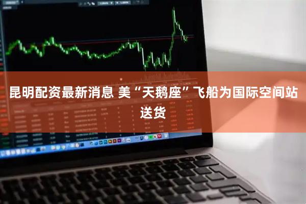 昆明配资最新消息 美“天鹅座”飞船为国际空间站送货