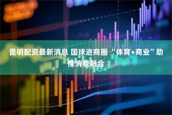 昆明配资最新消息 国球进商圈 “体育+商业”助推消费融合