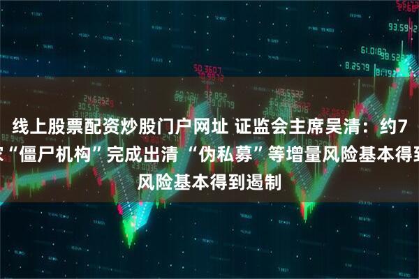 线上股票配资炒股门户网址 证监会主席吴清：约7000家“僵尸机构”完成出清 “伪私募”等增量风险基本得到遏制