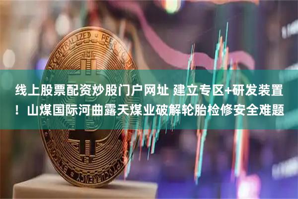 线上股票配资炒股门户网址 建立专区+研发装置！山煤国际河曲露天煤业破解轮胎检修安全难题