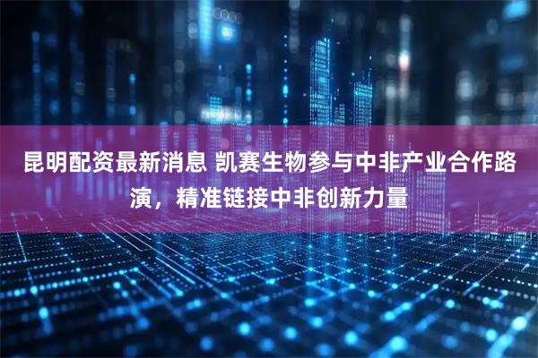 昆明配资最新消息 凯赛生物参与中非产业合作路演，精准链接中非创新力量
