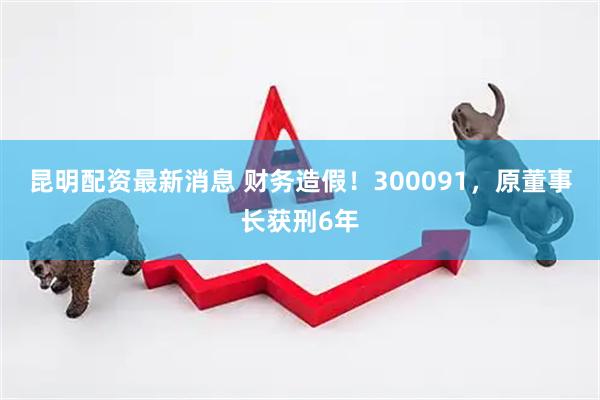 昆明配资最新消息 财务造假！300091，原董事长获刑6年