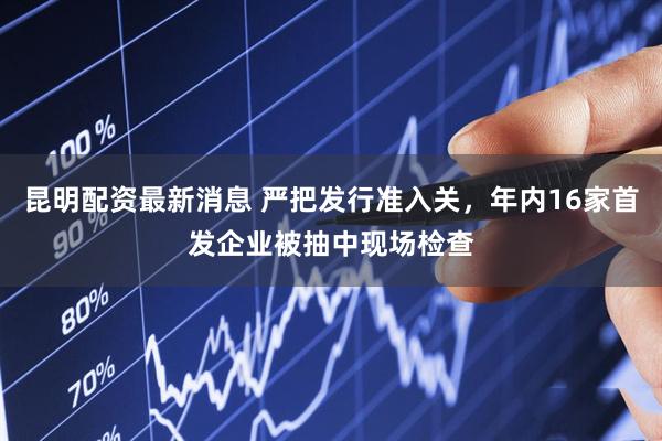 昆明配资最新消息 严把发行准入关，年内16家首发企业被抽中现场检查