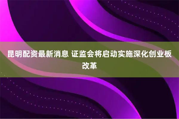 昆明配资最新消息 证监会将启动实施深化创业板改革