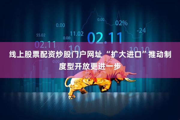 线上股票配资炒股门户网址 “扩大进口”推动制度型开放更进一步