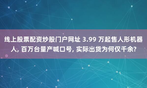 线上股票配资炒股门户网址 3.99 万起售人形机器人, 百万台量产喊口号, 实际出货为何仅千余?