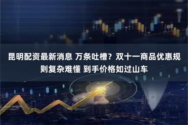 昆明配资最新消息 万条吐槽？双十一商品优惠规则复杂难懂 到手价格如过山车
