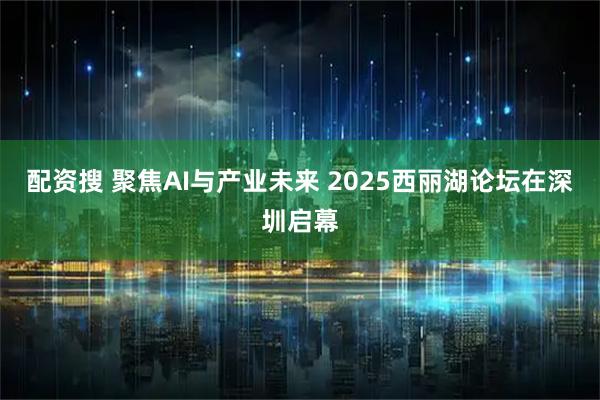 配资搜 聚焦AI与产业未来 2025西丽湖论坛在深圳启幕