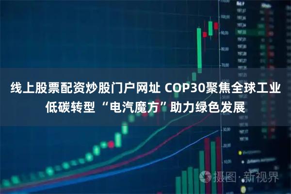 线上股票配资炒股门户网址 COP30聚焦全球工业低碳转型 “电汽魔方”助力绿色发展