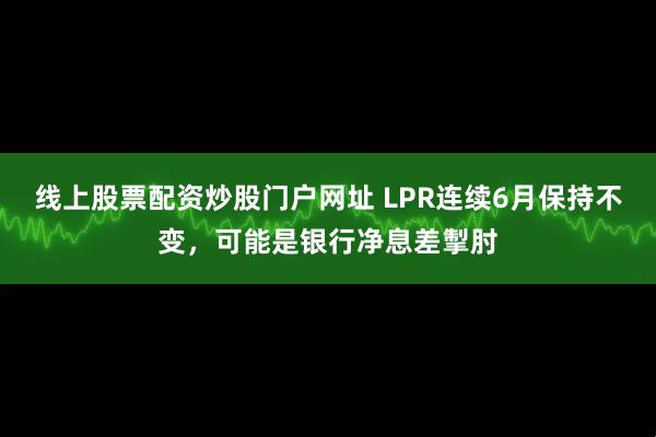 线上股票配资炒股门户网址 LPR连续6月保持不变，可能是银行净息差掣肘