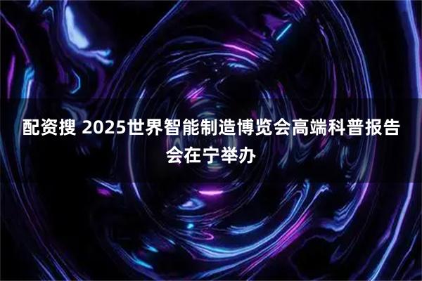 配资搜 2025世界智能制造博览会高端科普报告会在宁举办