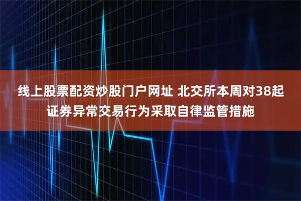 线上股票配资炒股门户网址 北交所本周对38起证券异常交易行为采取自律监管措施