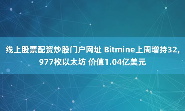 线上股票配资炒股门户网址 Bitmine上周增持32,977枚以太坊 价值1.04亿美元