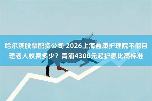 哈尔滨股票配资公司 2026上海盈康护理院不能自理老人收费多少？青浦4300元起护患比高标准