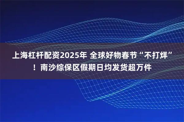 上海杠杆配资2025年 全球好物春节“不打烊”！南沙综保区假期日均发货超万件