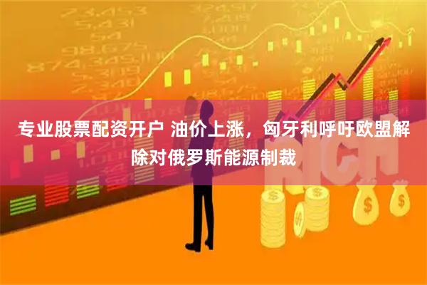 专业股票配资开户 油价上涨,匈牙利呼吁欧盟解除对俄罗斯能源制裁