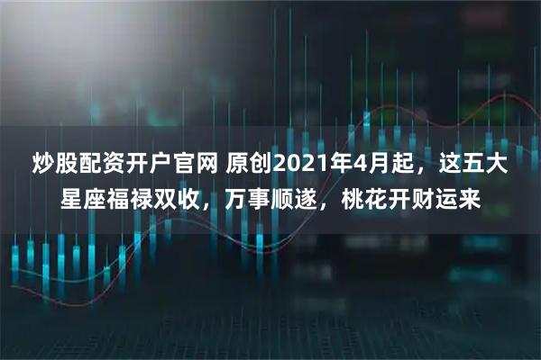 炒股配资开户官网 原创2021年4月起,这五大星座福禄双收,万事顺遂,桃花开财运来