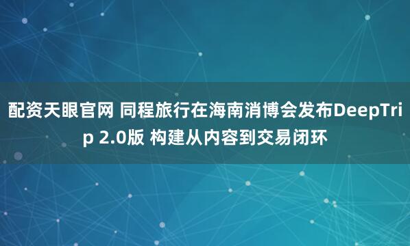 配资天眼官网 同程旅行在海南消博会发布DeepTrip 2.0版 构建从内容到交易闭环