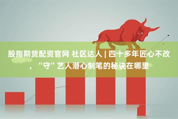 股指期货配资官网 社区达人 | 四十多年匠心不改，“守”艺人潜心制笔的秘诀在哪里