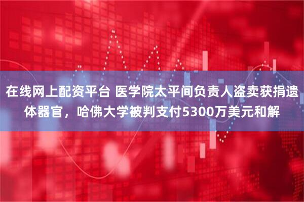 在线网上配资平台 医学院太平间负责人盗卖获捐遗体器官，哈佛大学被判支付5300万美元和解